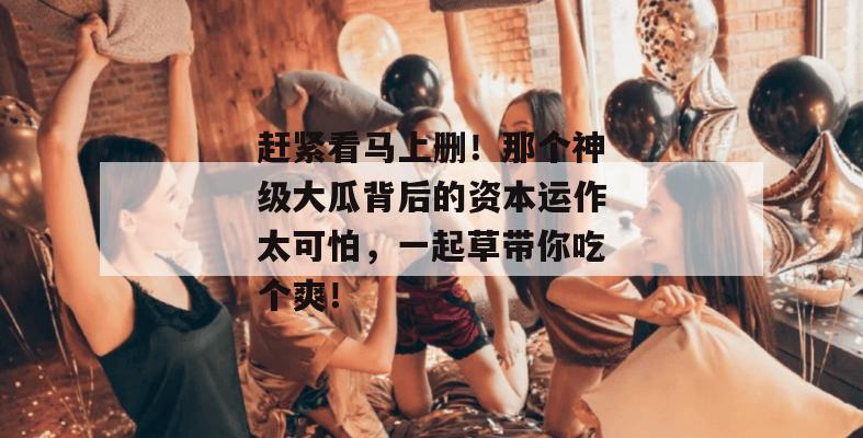 赶紧看马上删!那个神级大瓜背后的资本运作太可怕,一起草带你吃个爽!