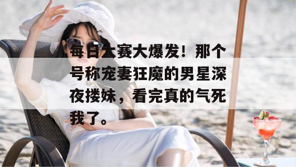 每日大赛大爆发！那个号称宠妻狂魔的男星深夜搂妹，看完真的气死我了。