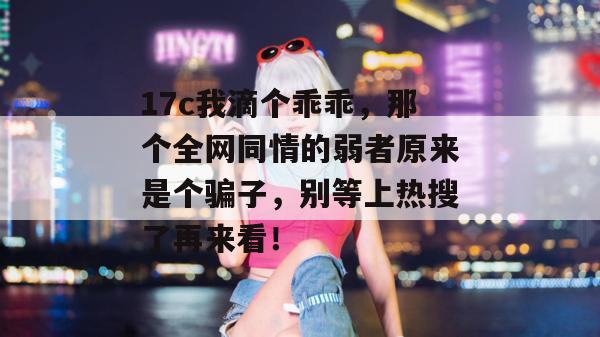 17c我滴个乖乖，那个全网同情的弱者原来是个骗子，别等上热搜了再来看！