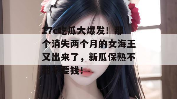 17c吃瓜大爆发!那个消失两个月的女海王又出来了,新瓜保熟不甜不要钱!