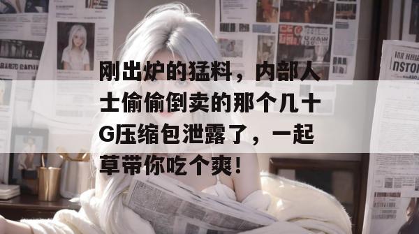 刚出炉的猛料,内部人士偷偷倒卖的那个几十G压缩包泄露了,一起草带你吃个爽!
