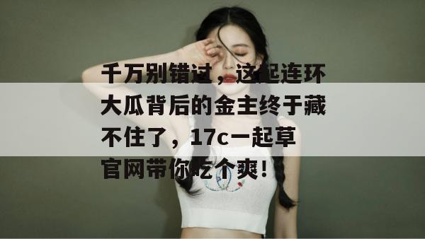 千万别错过,这起连环大瓜背后的金主终于藏不住了,17c一起草官网带你吃个爽!