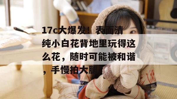 17c大爆发！表面清纯小白花背地里玩得这么花，随时可能被和谐，手慢拍大腿！