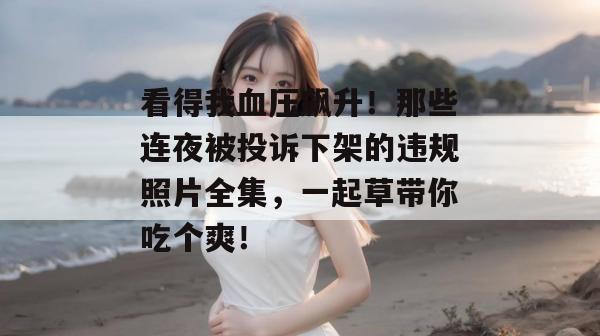 看得我血压飙升！那些连夜被投诉下架的违规照片全集，一起草带你吃个爽！