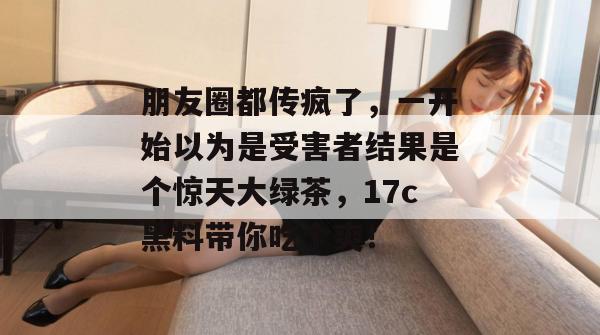 朋友圈都传疯了，一开始以为是受害者结果是个惊天大绿茶，17c黑料带你吃个爽！